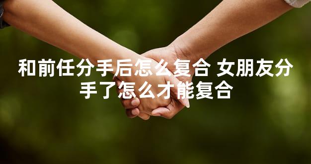 和前任分手后怎么复合 女朋友分手了怎么才能复合